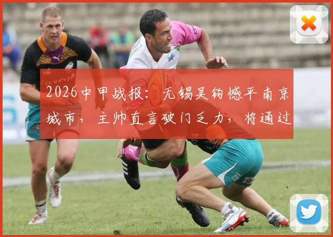 2026中甲战报：无锡吴钩憾平南京城市，主帅直言破门乏力，将通过专项训练全力改善进攻问题
