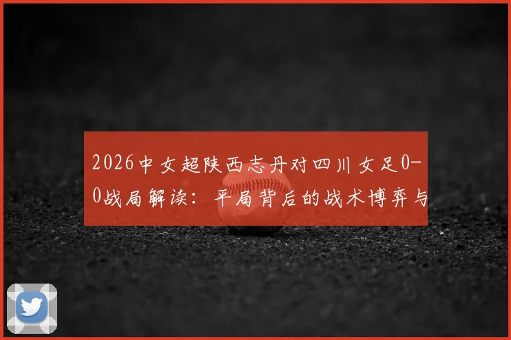 2026中女超陕西志丹对四川女足0-0战局解读:平局背后的战术博弈与两队近期状态深度剖析