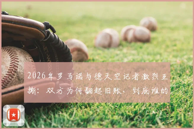2026年罗马诺与德天空记者激烈互撕：双方为何翻起旧账，到底谁的消息更靠谱？