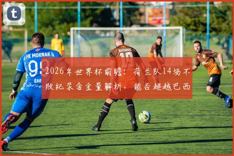 2026年世界杯前瞻：荷兰队14场不败纪录含金量解析，能否超越巴西再创历史？