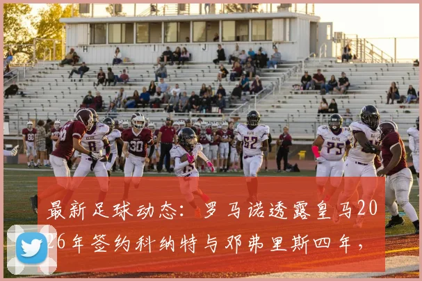 最新足球动态：罗马诺透露皇马2026年签约科纳特与邓弗里斯四年，这将对银河战舰后防产生哪些影响？