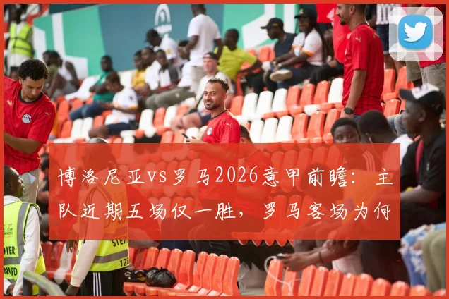 博洛尼亚vs罗马2026意甲前瞻：主队近期五场仅一胜，罗马客场为何一胜难求？交锋记录全解析