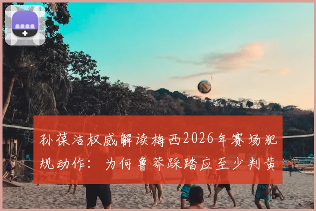 孙葆洁权威解读梅西2026年赛场犯规动作：为何鲁莽踩踏应至少判黄牌，具体规则细节分析