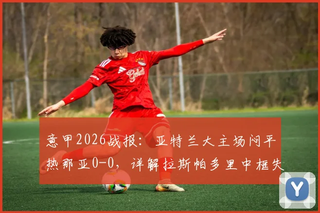 意甲2026战报：亚特兰大主场闷平热那亚0-0，详解拉斯帕多里中框失良机关键瞬间与双方战术得失