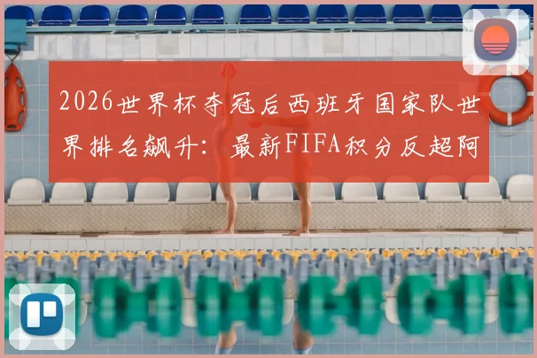 2026世界杯夺冠后西班牙国家队世界排名飙升:最新FIFA积分反超阿根廷登顶分析,附阵容名单展望