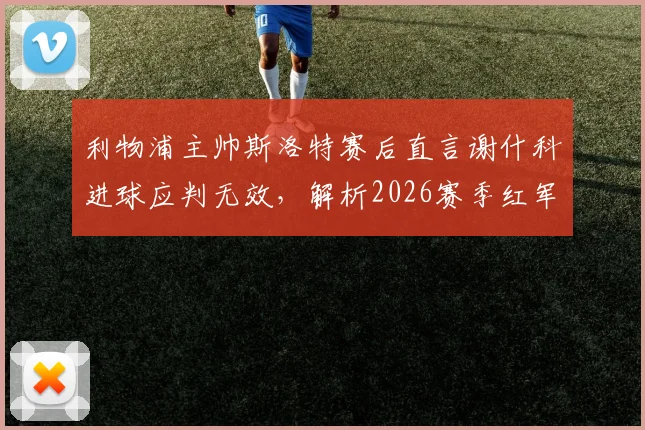 利物浦主帅斯洛特赛后直言谢什科进球应判无效，解析2026赛季红军亟待改进的三大短板