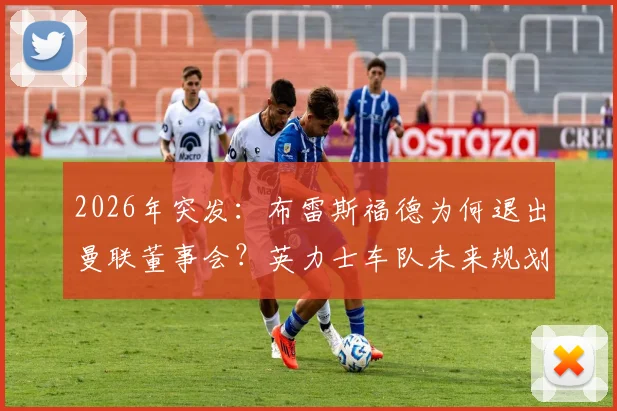 2026年突发：布雷斯福德为何退出曼联董事会？英力士车队未来规划与曼联管理层变动解析