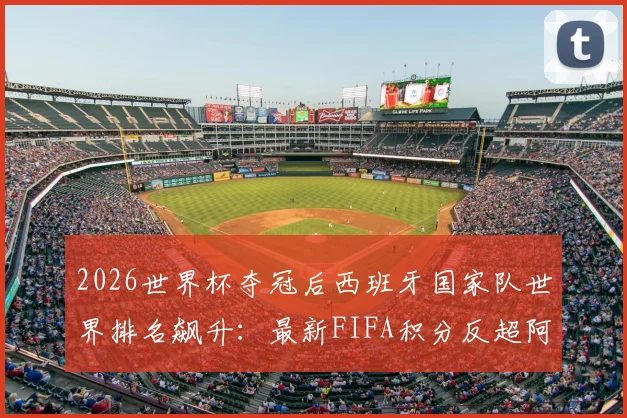 2026世界杯夺冠后西班牙国家队世界排名飙升：最新FIFA积分反超阿根廷登顶分析，附阵容名单展望