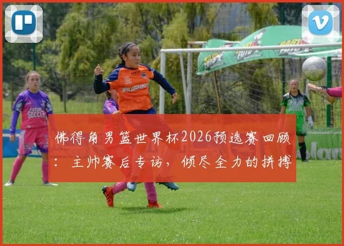佛得角男篮世界杯2026预选赛回顾：主帅赛后专访，倾尽全力的拼搏为何虽败犹荣？