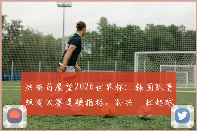 洪明甫展望2026世界杯：韩国队晋级淘汰赛是硬指标，孙兴慜扛起球队核心大旗
