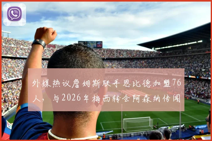 外媒热议詹姆斯联手恩比德加盟76人,与2026年梅西转会阿森纳传闻对比分析:可能性与影响探讨