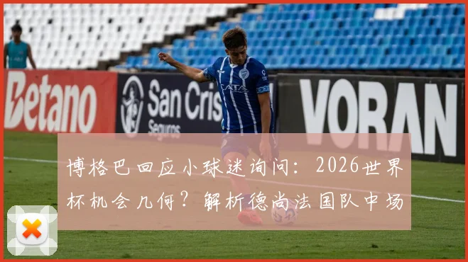 博格巴回应小球迷询问:2026世界杯机会几何?解析德尚法国队中场阵容最新动态
