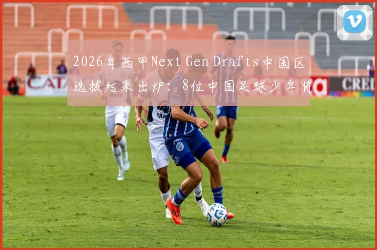 2026年西甲Next Gen Drafts中国区选拔结果出炉:8位中国足球少年将赴西班牙训练营,附青训选拔全解析