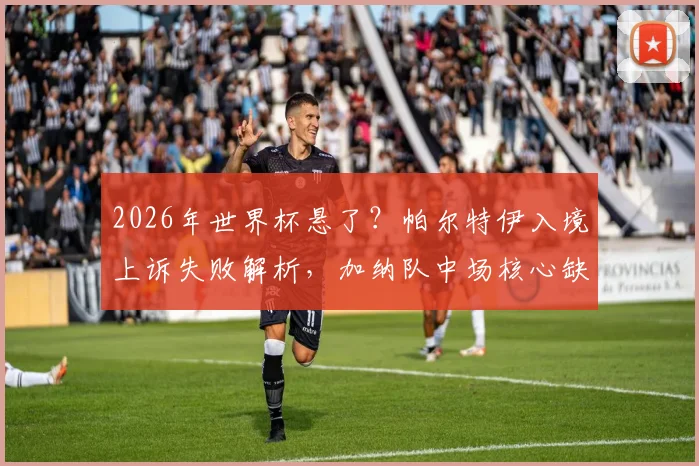 2026年世界杯悬了？帕尔特伊入境上诉失败解析，加纳队中场核心缺失影响几何
