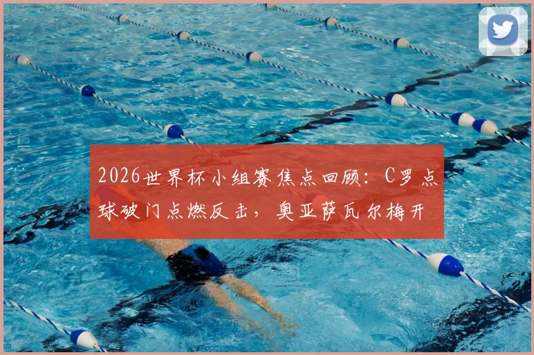 2026世界杯小组赛焦点回顾：C罗点球破门点燃反击，奥亚萨瓦尔梅开二度精彩集锦