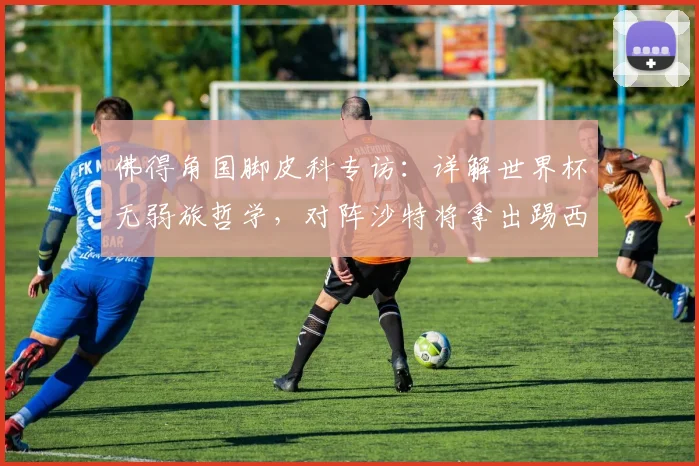 佛得角国脚皮科专访:详解世界杯无弱旅哲学,对阵沙特将拿出踢西班牙的同等准备