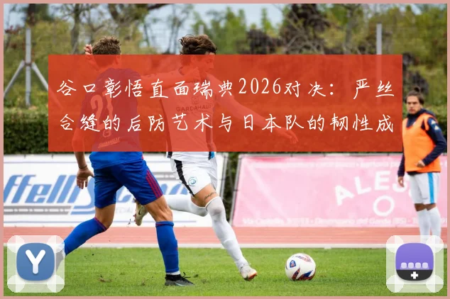 谷口彰悟直面瑞典2026对决:严丝合缝的后防艺术与日本队的韧性成长