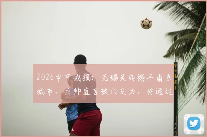 2026中甲战报:无锡吴钩憾平南京城市,主帅直言破门乏力,将通过专项训练全力改善进攻问题
