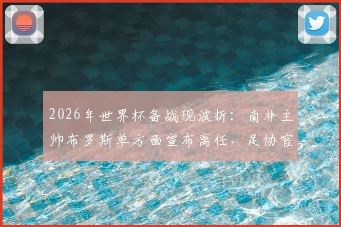2026年世界杯备战现波折：南非主帅布罗斯单方面宣布离任，足协官方紧急辟谣否认