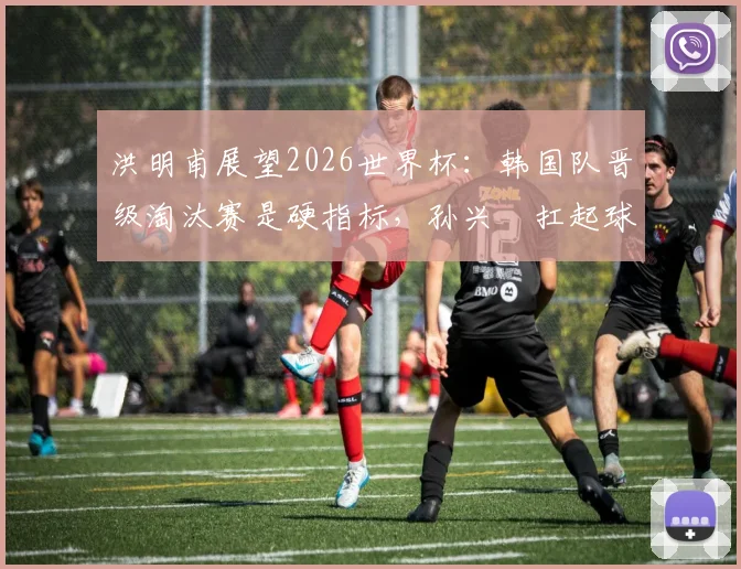 洪明甫展望2026世界杯：韩国队晋级淘汰赛是硬指标，孙兴慜扛起球队核心大旗