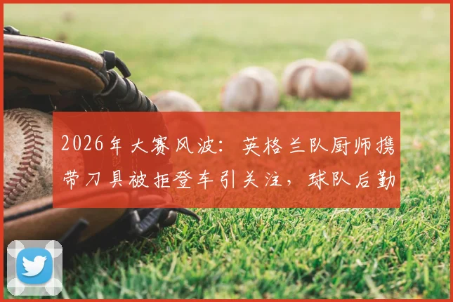 2026年大赛风波：英格兰队厨师携带刀具被拒登车引关注，球队后勤安全如何保障？