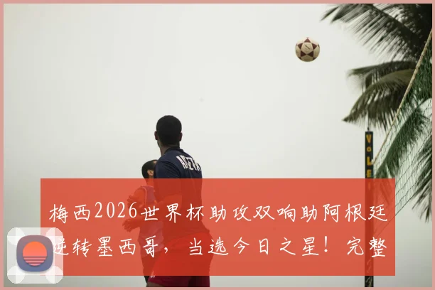 梅西2026世界杯助攻双响助阿根廷逆转墨西哥，当选今日之星！完整比赛回顾与精彩集锦