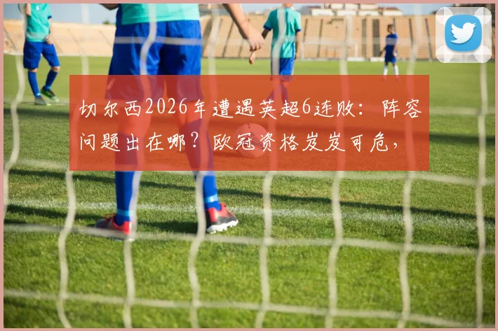 切尔西2026年遭遇英超6连败：阵容问题出在哪？欧冠资格岌岌可危，英超排名堪忧分析