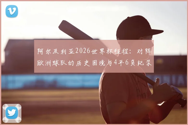 阿尔及利亚2026世界杯征程：对阵欧洲球队的历史困境与4平6负纪录全解析