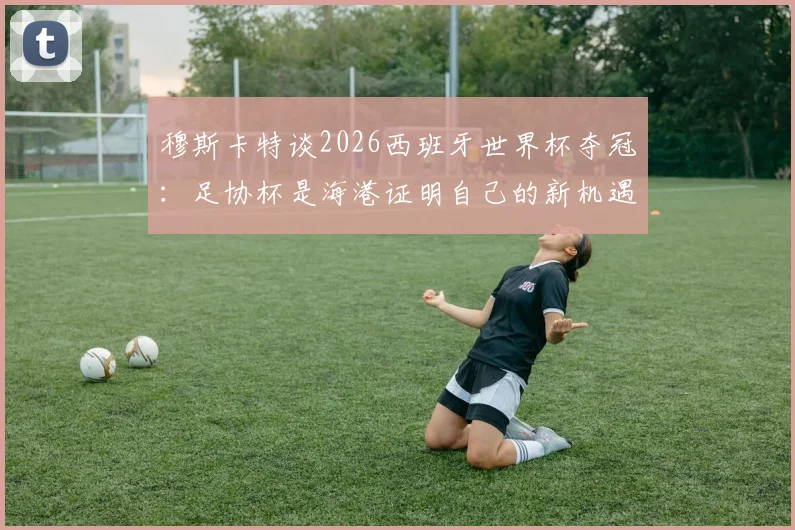 穆斯卡特谈2026西班牙世界杯夺冠：足协杯是海港证明自己的新机遇