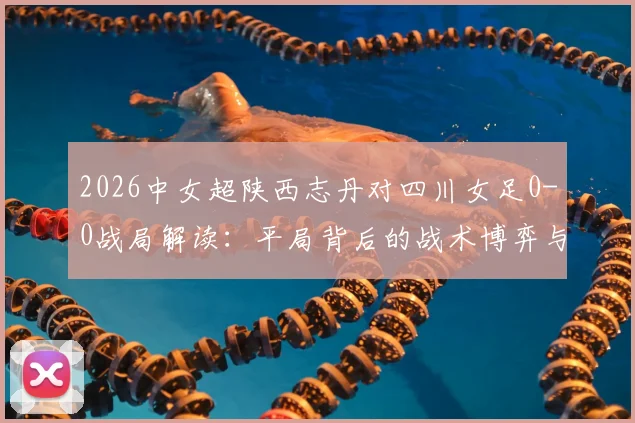 2026中女超陕西志丹对四川女足0-0战局解读：平局背后的战术博弈与两队近期状态深度剖析