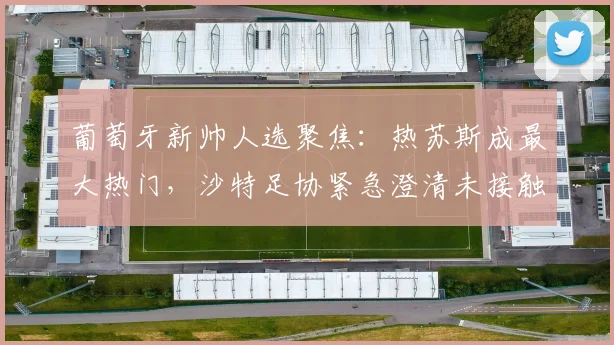葡萄牙新帅人选聚焦:热苏斯成最大热门,沙特足协紧急澄清未接触传闻,2026年世界杯前景如何?