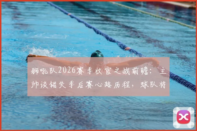 狮吼队2026赛季收官之战前瞻：主帅谈错失季后赛心路历程，球队将以何种面貌告别？