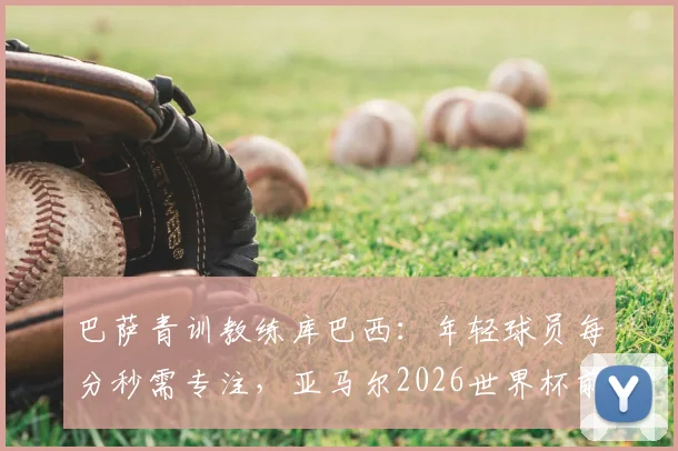 巴萨青训教练库巴西:年轻球员每分秒需专注,亚马尔2026世界杯前达巅峰状态的关键训练法