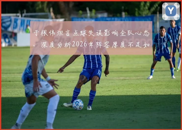 于根伟坦言点球失误影响全队心态，深度分析2026年阵容厚度不足如何制约球队战绩提升