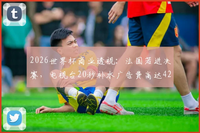 2026世界杯商业透视:法国若进决赛,电视台20秒补水广告费高达42.5万欧