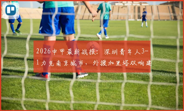 2026中甲最新战报：深圳青年人3-1力克南京城市，外援加里塔双响建功，附积分榜走势及比赛看点分析