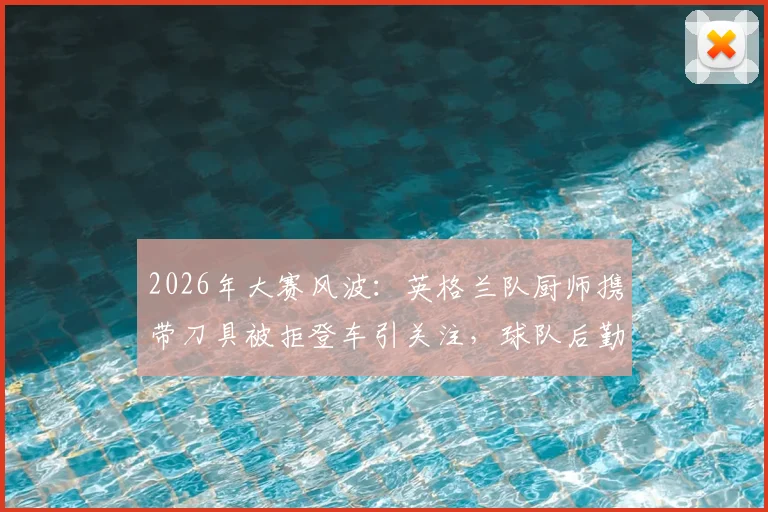 2026年大赛风波:英格兰队厨师携带刀具被拒登车引关注,球队后勤安全如何保障?