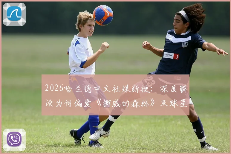 2026哈兰德中文社媒新梗：深度解读为何偏爱《挪威的森林》及球星玩梗名场面盘点