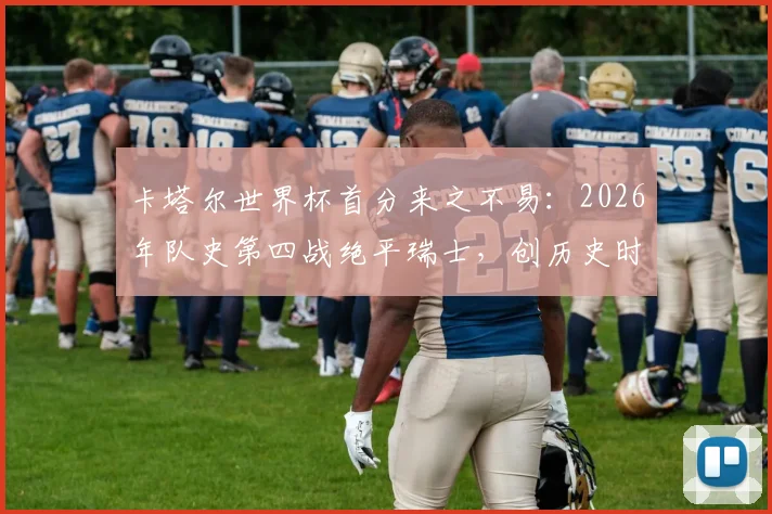 卡塔尔世界杯首分来之不易：2026年队史第四战绝平瑞士，创历史时刻背后战术解析