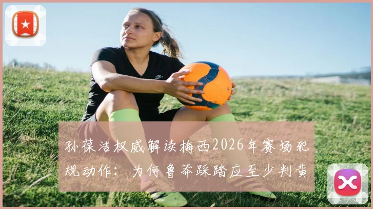 孙葆洁权威解读梅西2026年赛场犯规动作:为何鲁莽踩踏应至少判黄牌,具体规则细节分析