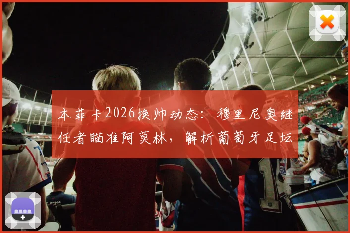 本菲卡2026换帅动态：穆里尼奥继任者瞄准阿莫林，解析葡萄牙足坛帅位更迭内幕