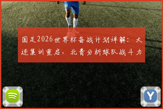 国足2026世界杯备战计划详解：大连集训重启，北青分析球队战斗力提升关键举措