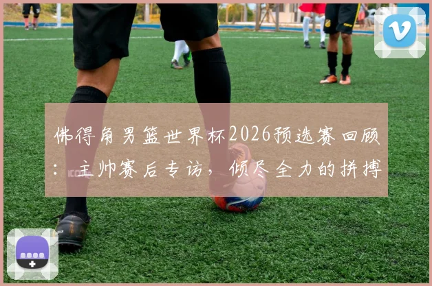 佛得角男篮世界杯2026预选赛回顾：主帅赛后专访，倾尽全力的拼搏为何虽败犹荣？