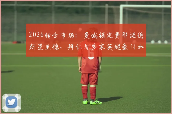 2026转会市场：曼城锁定费耶诺德新星里德，拜仁与多家英超豪门加入争夺战，球员身价与前景分析