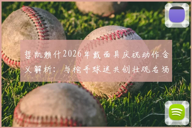 哲凯赖什2026年戴面具庆祝动作含义解析:与枪手球迷共创壮观名场面,背后故事与球迷反应一览