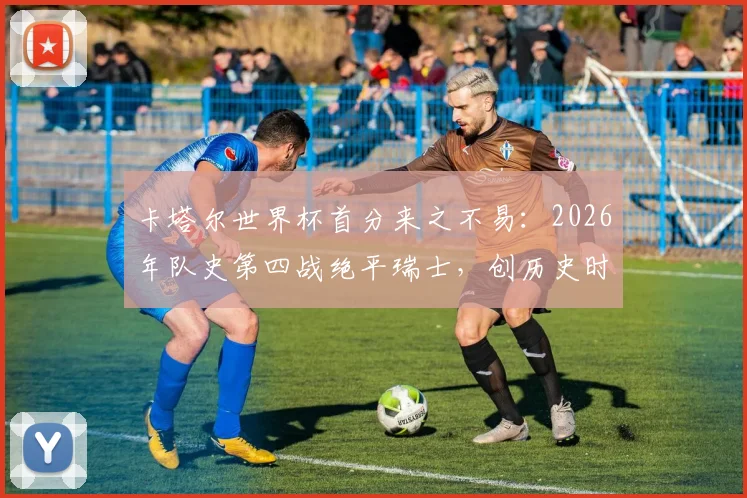 卡塔尔世界杯首分来之不易:2026年队史第四战绝平瑞士,创历史时刻背后战术解析