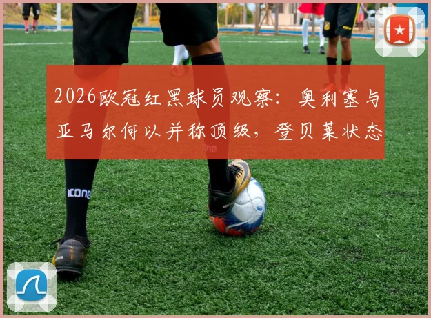 2026欧冠红黑球员观察:奥利塞与亚马尔何以并称顶级,登贝莱状态谜团是否与场外有关?