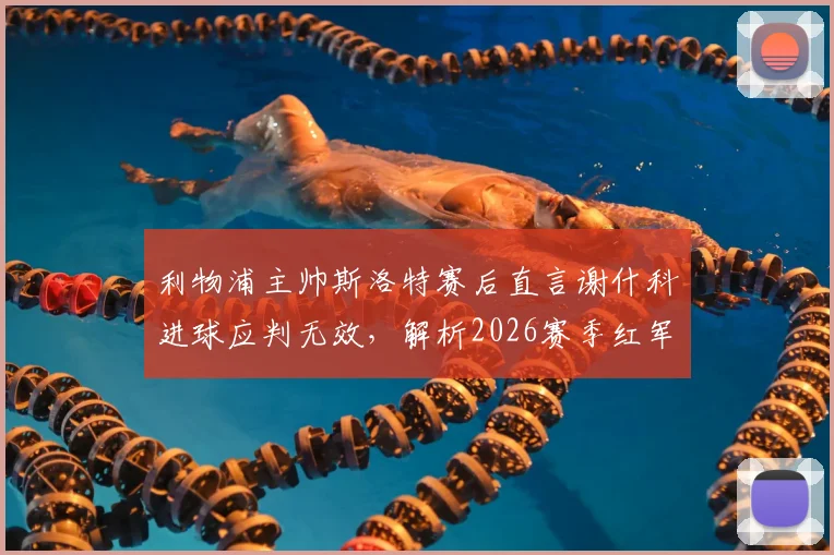 利物浦主帅斯洛特赛后直言谢什科进球应判无效，解析2026赛季红军亟待改进的三大短板
