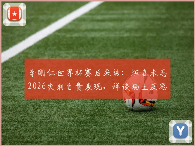 李刚仁世界杯赛后采访：坦言未忘2026失利自责表现，详谈场上反思与未来展望