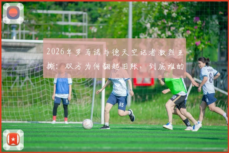 2026年罗马诺与德天空记者激烈互撕:双方为何翻起旧账,到底谁的消息更靠谱?